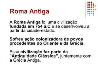Roma Antiga A  Roma Antiga  foi uma civilização  fundada em 754 a.C  e se desenvolveu a partir da cidade-estado . Sofreu ação colonizadora de povos procedentes do Oriente e da Grécia. Essa  civilização faz parte da "Antiguidade Clássica",  juntamente com a Grécia Antiga. 