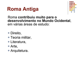 Roma Antiga Roma  contribuiu muito para o desenvolvimento no Mundo Ocidental , em várias áreas de estudo: Direito,  Teoria militar,  Literatura,  Arte, Arquitetura. 