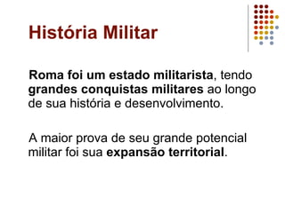História Militar Roma foi um estado militarista , tendo  grandes conquistas militares  ao longo de sua história e desenvolvimento. A maior prova de seu grande potencial militar foi sua  expansão territorial . 