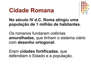 Cidade Romana No século IV d.C. Roma atingiu uma população de 1 milhão de habitantes . Os romanos fundaram colônias  amuralhadas , que tinham o sistema viário com  desenho ortogonal . Eram  cidades fortificadas , que defendiam o Estado e a população. 