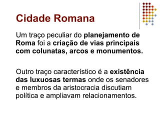 Cidade Romana Um traço peculiar do  planejamento de Roma  foi a  criação de vias principais com colunatas, arcos e monumentos. Outro traço característico é a  existência das luxuosas termas  onde os senadores e membros da aristocracia discutiam política e ampliavam relacionamentos. 