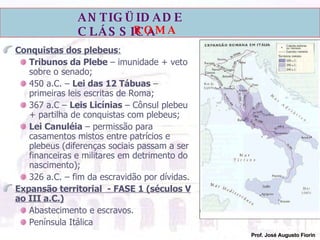 Conquistas dos plebeus : Tribunos da Plebe  – imunidade + veto sobre o senado; 450 a.C. –  Lei das 12 Tábuas  – primeiras leis escritas de Roma; 367 a.C –  Leis Licínias  – Cônsul plebeu + partilha de conquistas com plebeus; Lei Canuléia  – permissão para casamentos mistos entre patrícios e plebeus (diferenças sociais passam a ser financeiras e militares em detrimento do nascimento); 326 a.C. – fim da escravidão por dívidas. Expansão territorial  - FASE 1 (séculos V ao III a.C.) Abastecimento e escravos. Península Itálica 