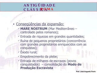 Conseqüências da expansão: MARE NOSTRUM  (Mar Mediterrâneo – controlado pelos romanos); Entrada de riquezas em grandes quantidades; Ruína de pequenos proprietários (concorrência com grandes proprietários enriquecidos com as conquistas); Êxodo rural; Empobrecimento da plebe; Entrada de milhares de escravos (povos conquistados)  – consolidação do  Modo de Produção Escravista 
