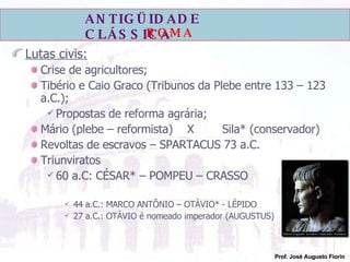 Lutas civis: Crise de agricultores; Tibério e Caio Graco (Tribunos da Plebe entre 133 – 123 a.C.); Propostas de reforma agrária; Mário (plebe – reformista)  X Sila* (conservador) Revoltas de escravos – SPARTACUS 73 a.C. Triunviratos 60 a.C: CÉSAR* – POMPEU – CRASSO 44 a.C.: MARCO ANTÔNIO – OTÁVIO* - LÉPIDO 27 a.C.: OTÁVIO é nomeado imperador (AUGUSTUS) 