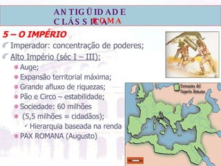 5 – O IMPÉRIO Imperador: concentração de poderes; Alto Império (séc I – III):   Auge; Expansão territorial máxima; Grande afluxo de riquezas; Pão e Circo – estabilidade; Sociedade: 60 milhões (5,5 milhões = cidadãos); Hierarquia baseada na renda PAX ROMANA (Augusto) 