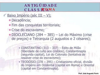 Baixo Império (séc III – V); Decadência; Fim das conquistas territoriais; Crise do escravismo; DIOCLECIANO (284 – 385) – Lei do Máximo (crise de preços) e Tetrarquia (2 augustos e 2 césares); CONSTANTINO (313 – 337) – Édito de Milão (liberdade de culto aos cristãos), Constantinopla (segunda capital), Lei do Colonato (tentativa de resolver crise do escravismo); TEODÓSIO (378 – 395) – Cristianismo oficial, divisão do Império em Ocidental (capital em Roma) e Oriental (capital em Constantinopla).   
