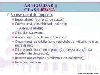 A crise geral do Império; Imperialismo (aumento de custos); Guerras civis (instabilidade política); Anarquia militar; Crise do escravismo; Arrendamento de terras (Colonato); Crescimento do cristianismo (oposição ao militarismo e ao escravismo); Crise econômica (menos produção, desvalorização da moeda, alta de preços); Retorno aos campos (ruralismo auto-suficiente); Invasões bárbaras. 