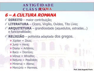 6 – A CULTURA ROMANA DIREITO  – maior contribuição; LITERATURA  – Cícero, Virgílio, Ovídeo, Tito Lívio; ARQUITETURA  – grandiosidade (aquedutos, estradas...) e funcionalidade; RELIGIÃO  – politeísta adaptada  dos gregos. Júpiter = Zeus; Juno = Hera; Diana = Artêmis; Baco = Dionísio; Vênus = Afrodite; Netuno = Posêidon; Minerva = Atena; Mercúrio = Hermes. 