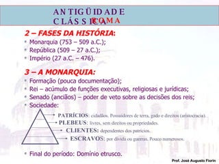 2 – FASES DA HISTÓRIA : Monarquia (753 – 509 a.C.); República (509 – 27 a.C.); Império (27 a.C. – 476). 3 – A MONARQUIA: Formação (pouca documentação); Rei – acúmulo de funções executivas, religiosas e jurídicas; Senado (anciãos) – poder de veto sobre as decisões dos reis; Sociedade: Final do período: Domínio etrusco. PATRÍCIOS :  cidadãos. Possuidores de terra, gado e direitos (aristocracia). PLEBEUS :  livres, sem direitos ou propriedades. CLIENTES:   dependentes dos patrícios. ESCRAVO S:  por dívida ou guerras. Pouco numerosos. 