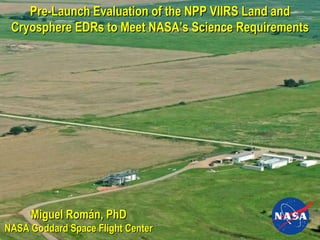 Miguel Román, PhD NASA Goddard Space Flight Center Pre-Launch Evaluation of the NPP VIIRS Land and Cryosphere EDRs to Meet NASA’s Science Requirements 