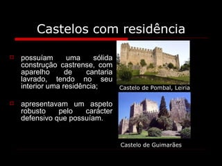 Castelos com residência possuíam uma sólida construção castrense, com aparelho de cantaria lavrado, tendo no seu interior uma residência;  apresentavam um aspeto robusto pelo carácter defensivo que possuíam. Castelo de Pombal, Leiria Castelo de Guimarães 