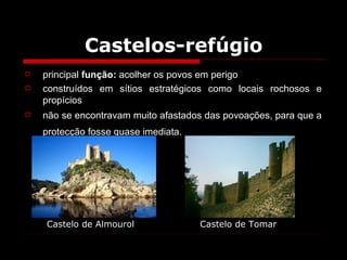 Castelos-refúgio principal  função:  acolher os povos em perigo construídos em sítios estratégicos como locais rochosos e propícios  não se encontravam muito afastados das povoações, para que a protecção fosse quase imediata.   Castelo de Almourol Castelo de Tomar 