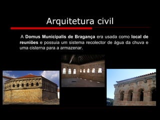 Arquitetura civil A  Domus Municipalis de Bragança  era usada como  local de reuniões  e possuia um sistema recolector de água da chuva e uma cisterna para a armazenar. 