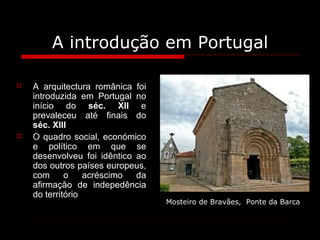 A introdução em Portugal A arquitectura românica foi introduzida em Portugal no início do  séc. XII  e prevaleceu até finais do  séc. XIII O quadro social, económico e político em que se desenvolveu foi idêntico ao dos outros países europeus, com o acréscimo da afirmação de indepedência do território Mosteiro de Bravães,  Ponte da Barca   