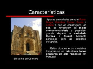 Características Apenas em cidades como o  Porto ,  Braga ,  Coimbra ,  Tomar ,  Évora  e  Lisboa  é que as construções, as  sés , se revestiram de  maior monumentalidade  e possuíam grande  riqueza  e  variedade técnica e formal , bastante parecidas com as catedrais europeias.  Estas cidades e os mosteiros tornaram-se os  principais focos difusores da arte românica  em Portugal   Sé Velha de Coimbra 
