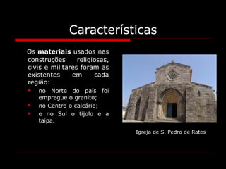 Características Os  materiais  usados nas construções religiosas, civis e militares foram as existentes em cada região:  no Norte do país foi empregue o granito;  no Centro o calcário;  e no Sul o tijolo e a taipa. Igreja de S. Pedro de Rates 