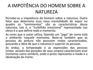 A IMPOTÊNCIA DO HOMEM SOBRE A
NATUREZA
Percebe-se a impotência do homem sobre a natureza. Outro
fator que determina essa nova mentalidade de expor no
quadro os “sentimentos” são as características dessa
natureza, isto é, o “turbilhão emocional” representado nas
obras é o que define todo o momento.
As cores que o autor utiliza, fazendo um “jogo” de como está
o ambiente naquele momento. Nota-se também que as
pessoas da pintura não possuem rostos caracterizados,
passando a ideia de que a natureza é superior às pessoas.
As ondas, a tempestade e as expressões das pessoas
(vistas através das posições de seus corpos) caracterizam esse
momento como sombrio, onde o preto representa o medo e a
idealização da morte.
 