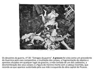 Os desastres da guerra, nº 30: "Estragos da guerra". A gravura foi vista como um precedente
do Guernica pelo caos compositivo, a mutilação dos corpos, a fragmentação de objetos e
aprestos situados em qualquer lugar da gravura, a mão cortada de um dos cadáveres, a
desmembração dos seus corpos e a figura do menino morto com a cabeça invertida, que
recorda ao que aparece sustentado pela sua mãe à esquerda da obra capital de Picasso.
 