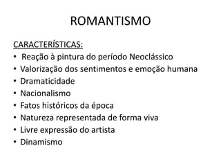 ROMANTISMO
CARACTERÍSTICAS:
• Reação à pintura do período Neoclássico
• Valorização dos sentimentos e emoção humana
• Dramaticidade
• Nacionalismo
• Fatos históricos da época
• Natureza representada de forma viva
• Livre expressão do artista
• Dinamismo
 