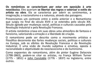 Os românticos se caracterizam por estar em oposição à arte
neoclássica. Eles queriam se libertar das regras e valorizar o estilo do
artista na obra. Ela se caracteriza por aderir os sentimentos, a
imaginação, o nacionalismo e a natureza, através das paisagens.
Presenciamos um contraste entre o estilo anterior e o Romantismo
que surgiu no final do século XVIII e se estendeu pelo século XIX.
Século agitado por mudanças social, políticas e culturais causadas pela
Revolução Industrial e pela Revolução Francesa.
O artista romântico criava em suas obras uma atmosfera de fantasia e
heroísmo, valorizando a emoção e a liberdade de criação.
O romantismo pode ser descrito como o movimento artístico e
filosófico decorrente das fortes mudanças sociais, políticas e culturais
na Europa, sob os efeitos da Revolução Francesa e da Revolução
Industrial. Ë uma visão de mundo subjetiva e emotiva, oposta à
racionalidade e objetividade do neoclassicismo e do iluminismo.
Como expoentes do romantismo, além do pintor Eugène Delacroix
(1798-1863), podem-se citar os artistas, na França William Turner
(1775 - 1851) e John Constable (1776 - 1837) na Inglaterra, entre
outros.
 