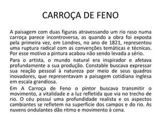 CARROÇA DE FENO
A paisagem com duas figuras atravessando um rio raso numa
carroça parece incontroversa, as quando a obra foi exposta
pela primeira vez, em Londres, no ano de 1821, representou
uma ruptura radical com as convenções temáticas e técnicas.
Por esse motivo a pintura acabou não sendo levada a sério.
Para o artista, o mundo natural era inspirador e afetava
profundamente a sua produção. Constable buscava expressar
sua reação pessoal à natureza por meio de seus quadros
inovadores, que representavam a paisagem cotidiana inglesa
em escala grandiosa.
Em A Carroça de Feno o pintor buscava transmitir o
movimento, a vitalidade e a luz refletida que via no trecho de
rio. O céu possui uma profundidade realista e os aspectos
cambiantes se refletem na superficie dos campos e do rio. As
nuvens ondulantes dão ritmo e movimento à cena.
 