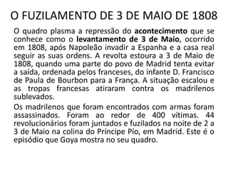 O FUZILAMENTO DE 3 DE MAIO DE 1808
O quadro plasma a repressão do acontecimento que se
conhece como o levantamento de 3 de Maio, ocorrido
em 1808, após Napoleão invadir a Espanha e a casa real
seguir as suas ordens. A revolta estoura a 3 de Maio de
1808, quando uma parte do povo de Madrid tenta evitar
a saída, ordenada pelos franceses, do infante D. Francisco
de Paula de Bourbon para a França. A situação escalou e
as tropas francesas atiraram contra os madrilenos
sublevados.
Os madrilenos que foram encontrados com armas foram
assassinados. Foram ao redor de 400 vítimas. 44
revolucionários foram juntados e fuzilados na noite de 2 a
3 de Maio na colina do Príncipe Pío, em Madrid. Este é o
episódio que Goya mostra no seu quadro.
 