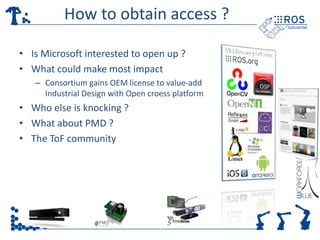 How to obtain access ? 
• Is Microsoft interested to open up ? 
• What could make most impact 
– Consortium gains OEM license to value-add 
Industrial Design with Open croess platform 
• Who else is knocking ? 
• What about PMD ? 
• The ToF community 
 