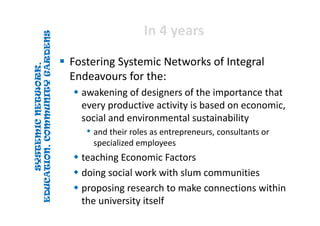 SYSTEMICNETWORK,
EDUCATION,COMMUNITYGARDENS
SYSTEMICNETWORK,
EDUCATION,COMMUNITYGARDENS
In 4 yearsIn 4 years
 Fostering Systemic Networks of Integral 
Endeavours for the:
 awakening of designers of the importance that 
every productive activity is based on economic, 
social and environmental sustainability
• and their roles as entrepreneurs, consultants or 
specialized employees
 teaching Economic Factors
 doing social work with slum communities
 proposing research to make connections within 
the university itself
 
