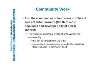 SYSTEMICNETWORK,
EDUCATION,COMMUNITYGARDENS
SYSTEMICNETWORK,
EDUCATION,COMMUNITYGARDENS
Community WorkCommunity Work
 Also the communities of four slums in different 
areas of Belo Horizonte (the third most 
populated and developed city of Brazil) 
connect:
• They have in common a vacant area within the 
community
 that can be a threat if left unused or 
 an opportunity to make some action for the collectivity, 
(food, culture) >> a community bond 
 