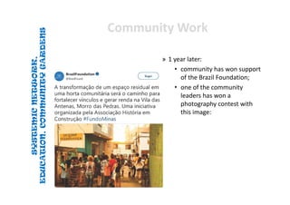 SYSTEMICNETWORK,
EDUCATION,COMMUNITYGARDENS
SYSTEMICNETWORK,
EDUCATION,COMMUNITYGARDENS
Community WorkCommunity Work
» 1 year later:
• community has won support 
of the Brazil Foundation; 
• one of the community 
leaders has won a 
photography contest with 
this image: 
 