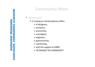 SYSTEMICNETWORK,
EDUCATION,COMMUNITYGARDENS
SYSTEMICNETWORK,
EDUCATION,COMMUNITYGARDENS
Community WorkCommunity Work
• “Santa Lucia”
 It is being an interdisciplinary effort:
» of designers, 
» architects, 
» economists, 
» sociologists, 
» engineers, 
» gastronomists, 
» nutritionists, 
» with the support of URBEL
» TO ENGAGE THE COMMUNITY
 