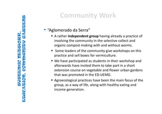 SYSTEMICNETWORK,
EDUCATION,COMMUNITYGARDENS
SYSTEMICNETWORK,
EDUCATION,COMMUNITYGARDENS
Community WorkCommunity Work
• “Aglomerado da Serra”
 A rather independent group having already a practice of 
involving the community in the selective collect and 
organic compost making with and without worms.
 Some leaders of the community give workshops on this 
practice and sell boxes for vermiculture. 
 We have participated as students in their workshop and 
afterwards have invited them to take part in a short 
extension course on vegetable and flower urban gardens 
that was promoted in the ED‐UEMG. 
 Agroecological practices have been the main focus of the 
group, as a way of life, along with healthy eating and 
income generation.
 
