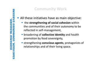 SYSTEMICNETWORK,
EDUCATION,COMMUNITYGARDENS
SYSTEMICNETWORK,
EDUCATION,COMMUNITYGARDENS
Community WorkCommunity Work
 All these initiatives have as main objective:
 the strengthening of social cohesion within 
the communities and of their autonomy to be 
reflected in self‐management, 
 broadening of collective identity and health 
promotion by food sovereignty, 
 strengthening conscious agents, protagonists of 
relationships and of their living space. 
 