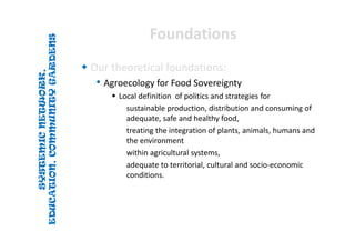 SYSTEMICNETWORK,
EDUCATION,COMMUNITYGARDENS
SYSTEMICNETWORK,
EDUCATION,COMMUNITYGARDENS
FoundationsFoundations
 Our theoretical foundations:
• Agroecology for Food Sovereignty
 Local definition  of politics and strategies for 
sustainable production, distribution and consuming of 
adequate, safe and healthy food, 
treating the integration of plants, animals, humans and 
the environment 
within agricultural systems, 
adequate to territorial, cultural and socio‐economic
conditions. 
 