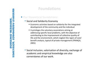 SYSTEMICNETWORK,
EDUCATION,COMMUNITYGARDENS
SYSTEMICNETWORK,
EDUCATION,COMMUNITYGARDENS
FoundationsFoundations
 Our theoretical foundations:
• Social and Solidarity Economy
 Economic activities based on solidarity for the integrated 
development of the community and the individual
 It privileges the voluntary associations aiming at 
addressing specific local problems, with the objective of 
contributing to the improvement of collective quality of 
life and the environment, which neglect the rigors of cost/ 
benefit analysis, typical of private management (FRANÇA, 
2001)
• Social inclusion, valorisation of diversity, exchange of 
academic and empirical knowledge are also 
cornerstones of our work.
 