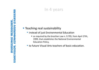 SYSTEMICNETWORK,
EDUCATION,COMMUNITYGARDENS
SYSTEMICNETWORK,
EDUCATION,COMMUNITYGARDENS
In 4 yearsIn 4 years
 Teaching real sustainability
• instead of just Environmental Education 
 as required by the brazilian Law n. 9.795, from April 27th, 
1999, that establishes the National Environmental 
Education Policy, 
• to future Visual Arts teachers of basic education. 
 