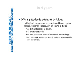 SYSTEMICNETWORK,
EDUCATION,COMMUNITYGARDENS
SYSTEMICNETWORK,
EDUCATION,COMMUNITYGARDENS
In 4 yearsIn 4 years
 Offering academic extension activities
• with short courses on vegetable and flower urban 
gardens in small spaces, which create a dialog 
 on different aspects of Design, 
 on products lifecycle, 
 on new Economies (such as Distributed and Sharing) 
 promoting exchanges between the academic community 
and the society.
 