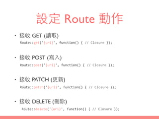 設定 Route 動作
• 接收 GET (讀取)
• 接收 POST (寫⼊入)
• 接收 PATCH (更新)
• 接收 DELETE (刪除)
Route::get('{uri}',	
  function()	
  {	
  //	
  Closure	
  });
Route::post('{uri}',	
  function()	
  {	
  //	
  Closure	
  });
Route::patch('{uri}',	
  function()	
  {	
  //	
  Closure	
  });
Route::delete('{uri}',	
  function()	
  {	
  //	
  Closure	
  });
 