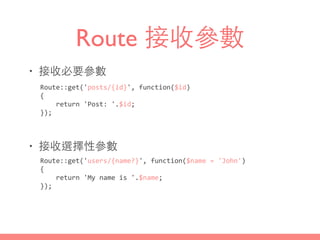 Route 接收參數
• 接收必要參數
• 接收選擇性參數
Route::get('posts/{id}',	
  function($id)	
  
{	
  
	
  	
  	
  	
  return	
  'Post:	
  '.$id;	
  
});
Route::get('users/{name?}',	
  function($name	
  =	
  'John')	
  
{	
  
	
  	
  	
  	
  return	
  'My	
  name	
  is	
  '.$name;	
  
});
 