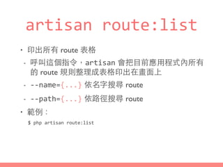 artisan	
  route:list
• 印出所有 route 表格
- 呼叫這個指令，artisan 會把⺫⽬目前應⽤用程式內所有
的 route 規則整理成表格印出在畫⾯面上
- -­‐-­‐name={...} 依名字搜尋 route
- -­‐-­‐path={...} 依路徑搜尋 route
• 範例：
$	
  php	
  artisan	
  route:list
 