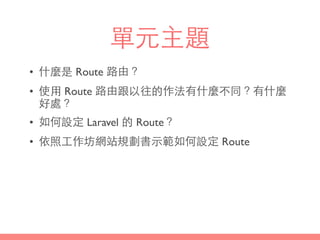 單元主題
• 什麼是 Route 路由？
• 使⽤用 Route 路由跟以往的作法有什麼不同？有什麼
好處？
• 如何設定 Laravel 的 Route？
• 依照⼯工作坊網站規劃書⽰示範如何設定 Route
 