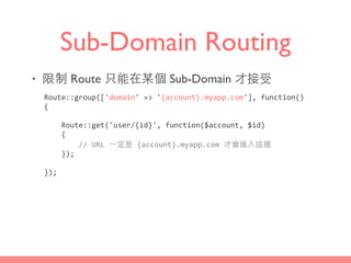 Sub-Domain Routing
• 限制 Route 只能在某個 Sub-Domain 才接受
Route::group(['domain'	
  =>	
  '{account}.myapp.com'],	
  function()	
  
{	
  
	
  	
  	
  	
  Route::get('user/{id}',	
  function($account,	
  $id)	
  
	
  	
  	
  	
  {	
  
	
  	
  	
  	
  	
  	
  	
  	
  //	
  URL	
  ⼀一定是	
  {account}.myapp.com	
  才會進⼊入這裡	
  
	
  	
  	
  	
  });	
  
});
 