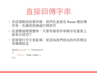 直接回傳字串
• 在這個階段的實作裡，我們先直接在 Route 裡回傳
字串，先確認把通道打開即可
• 在瀏覽器裡預覽時，只要有看到字串顯⽰示在畫⾯面上
就表⽰示成功了
• 若發現打中⽂文是亂碼，是因為我們送出的內容裡沒
有編碼設定
Route::get(‘/’,	
  function()	
  
{	
  
	
  	
  	
  	
  return	
  'home.index';	
  
});
 