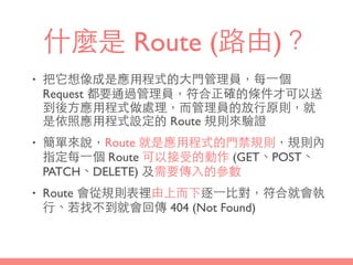 什麼是 Route (路由)？
• 把它想像成是應⽤用程式的⼤大⾨門管理員，每⼀一個
Request 都要通過管理員，符合正確的條件才可以送
到後⽅方應⽤用程式做處理，⽽而管理員的放⾏行原則，就
是依照應⽤用程式設定的 Route 規則來驗證
• 簡單來說，Route 就是應⽤用程式的⾨門禁規則，規則內
指定每⼀一個 Route 可以接受的動作 (GET、POST、
PATCH、DELETE) 及需要傳⼊入的參數
• Route 會從規則表裡由上⽽而下逐⼀一⽐比對，符合就會執
⾏行、若找不到就會回傳 404 (Not Found)
 
