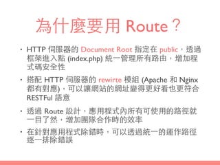 為什麼要⽤用 Route？
• HTTP 伺服器的 Document Root 指定在 public，透過
框架進⼊入點 (index.php) 統⼀一管理所有路由，增加程
式碼安全性
• 搭配 HTTP 伺服器的 rewirte 模組 (Apache 和 Nginx
都有對應)，可以讓網站的網址變得更好看也更符合
RESTFul 語意
• 透過 Route 設計，應⽤用程式內所有可使⽤用的路徑就
⼀一⺫⽬目了然，增加團隊合作時的效率
• 在針對應⽤用程式除錯時，可以透過統⼀一的運作路徑
逐⼀一排除錯誤
 