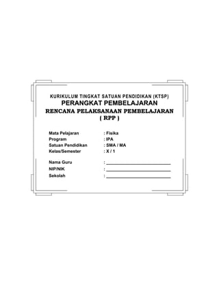 KURIKULUM TINGKAT SATUAN PENDIDIKAN (KTSP)
PERANGKAT PEMBELAJARANPERANGKAT PEMBELAJARAN
RENCANA PELAKSANAAN PEMBELAJARANRENCANA PELAKSANAAN PEMBELAJARAN
( RPP )( RPP )
Mata Pelajaran : Fisika
Program : IPA
Satuan Pendidikan : SMA / MA
Kelas/Semester : X / 1
Nama Guru : ___________________________
NIP/NIK : ___________________________
Sekolah : ___________________________
 