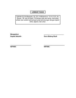 Mengetahui
Kepala Sekolah
_________________________
NIP/NIK:
.............. , ...............................
Guru Bidang Studi
_________________________
NIP/NIK:
Salinlah Q.S Al-Baqarah; 30, Q.S. Al-Mukminun: 12-14, Q.S. Az-
Zariyat : 56, dan An-Nahl: 78 dengan baik dan benar, kemudian
artikan dan carilah kalimat/ayat yang berhubungan dengan tajwid:
ikhfa, idgham, dan izhar.
LEMBAR TUGAS
 