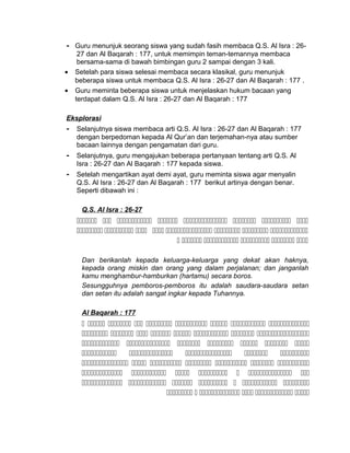 - Guru menunjuk seorang siswa yang sudah fasih membaca Q.S. Al Isra : 26-
27 dan Al Baqarah : 177, untuk memimpin teman-temannya membaca
bersama-sama di bawah bimbingan guru 2 sampai dengan 3 kali.
• Setelah para siswa selesai membaca secara klasikal, guru menunjuk
beberapa siswa untuk membaca Q.S. Al Isra : 26-27 dan Al Baqarah : 177 .
• Guru meminta beberapa siswa untuk menjelaskan hukum bacaan yang
terdapat dalam Q.S. Al Isra : 26-27 dan Al Baqarah : 177
Eksplorasi
- Selanjutnya siswa membaca arti Q.S. Al Isra : 26-27 dan Al Baqarah : 177
dengan berpedoman kepada Al Qur’an dan terjemahan-nya atau sumber
bacaan lainnya dengan pengamatan dari guru.
- Selanjutnya, guru mengajukan beberapa pertanyaan tentang arti Q.S. Al
Isra : 26-27 dan Al Baqarah : 177 kepada siswa.
- Setelah mengartikan ayat demi ayat, guru meminta siswa agar menyalin
Q.S. Al Isra : 26-27 dan Al Baqarah : 177 berikut artinya dengan benar.
Seperti dibawah ini :
Q.S. Al Isra : 26-27
       
       
     
Dan berikanlah kepada keluarga-keluarga yang dekat akan haknya,
kepada orang miskin dan orang yang dalam perjalanan; dan janganlah
kamu menghambur-hamburkan (hartamu) secara boros.
Sesungguhnya pemboros-pemboros itu adalah saudara-saudara setan
dan setan itu adalah sangat ingkar kepada Tuhannya.
Al Baqarah : 177
        
       
      
    
      
      
      
     
 