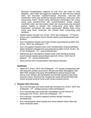 Bukanlah menghadapkan wajahmu ke arah timur dan barat itu suatu
kebajikan, akan tetapi sesungguhnya kebajikan itu ialah beriman kepada
Allah, hari kemudian, malaikat-malaikat, kitab-kitab, nabi-nabi dan
memberikan harta yang dicintainya kepada kerabatnya, anak-anak yatim,
orang-orang miskin, musafir (yang memerlukan pertolongan) dan orang-
orang yang meminta-minta; dan (memerdekakan) hamba sahaya,
mendirikan salat, dan menunaikan zakat; dan orang-orang yang menepati
janjinya apabila ia berjanji, dan orang-orang yang sabar dalam
kesempitan, penderitaan dan dalam peperangan. Mereka itulah orang-
orang yang benar (imannya); dan mereka itulah orang-orang yang
bertakwa.
- Setelah selesai menyalin Q.S. Al Isra : 26-27 dan Al Baqarah : 177 berikut
artinya, guru menjelaskan hukum bacaan (tajwid) yang terdapat pada ayat
tersebut.
- Guru menjelaskan kepada siswa akan hikmah yang terkandung dalam Q.S.
Al Isra : 26-27 dan Al Baqarah : 177 .
- Guru menugaskan kepada siswa untuk mendiskusikan tentang keikhlasan
dalam beribadah sebagaimana yang terkandung dalam isi Q.S. Al Isra : 26-
27 dan Al Baqarah : 177 secara berkelompok.
- Selanjutnya guru menugaskan kepada siswa untuk berdiskusi tentang
hukum bacaan (tajwid) yang terdapat pada Q.S. Al Isra : 26-27 dan Al
Baqarah : 177 secara berkelompok.
- Siswa diminta untuk menyampaikan hasil diskusi kelompok.
Konfirmasi
- Dalam Q.S. Al Isra : 26-27 dan Al Baqarah : 177 banyak mengandung nilai-
nilai sikap dan perilaku yang utama, Dimana kita selalu dibanggakan oleh
Allah SWT sebagai umat yang rahmatallil’alamin karena berguna bagi
semua umat, dengan rajin bersedekah dan berinfak kepada orang-orang
yang tak mampu membuat kita mengerti dan sadar bahwa kita tidak ingin
masuk kesurga sendirian karena ada mereka saudara seiman.
c. Kegiatan Akhir (Penutup)
- Guru meminta agar para siswa sekali lagi membaca Q.S. Al Isra : 26-27 dan
Al Baqarah : 177 sebagai penutup materi pembelajaran.
- Guru meminta agar para siswa rajin mempelajari arti dan hikmah isi
kandungan Q.S. Al Isra : 26-27 dan Al Baqarah : 177 .
- Guru menutup / mengakhiri pelajaran tersebut dengan membaca
hamdalah/doá.
- Guru mengucapkan salam kepada para siswa sebelum keluar kelas dan
siswa menjawab salam.
 
