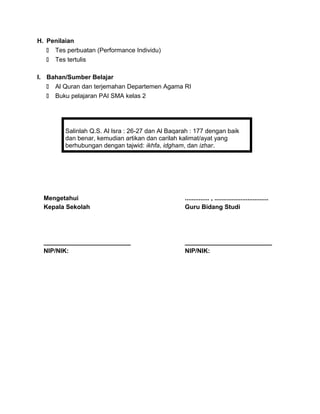 H. Penilaian
 Tes perbuatan (Performance Individu)
 Tes tertulis
I. Bahan/Sumber Belajar
 Al Quran dan terjemahan Departemen Agama RI
 Buku pelajaran PAI SMA kelas 2
Salinlah Q.S. Al Isra : 26-27 dan Al Baqarah : 177 dengan baik
dan benar, kemudian artikan dan carilah kalimat/ayat yang
berhubungan dengan tajwid: ikhfa, idgham, dan izhar.
Mengetahui
Kepala Sekolah
_________________________
NIP/NIK:
.............. , ...............................
Guru Bidang Studi
_________________________
NIP/NIK:
 